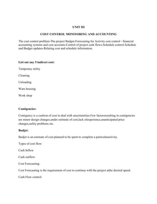 UNIT III
COST CONTROL MONITORING AND ACCOUNTING
The cost control problem-The project Budget-Forecasting for Activity cost control - financial
accounting systems and cost accounts-Control of project cash flows-Schedule control-Schedule
and Budget updates-Relating cost and schedule information.
List out any 5 indirect cost:
Temporary utility
Cleaning
Unloading
Ware housing
Work shop
Contigencies:
Contigency is a cushion of cost to deal with uncertainities.Few factorsresulting in contigencies
are minor design changes,under estimate of cost,lack ofexperience,unanticipated price
changes,safety problems etc.
Budjet:
Budjet is an estimate of cost planned to be spent to complete a particularactivity.
Types of cost flow:
Cash Inflow
Cash outflow
Cost Forecasting:
Cost Forecasting is the requirement of cost to continue with the project atthe desired speed.
Cash Flow control:
 