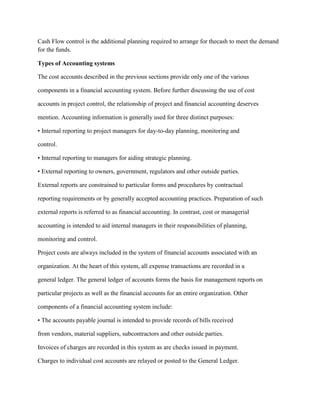 Cash Flow control is the additional planning required to arrange for thecash to meet the demand
for the funds.
Types of Accounting systems
The cost accounts described in the previous sections provide only one of the various
components in a financial accounting system. Before further discussing the use of cost
accounts in project control, the relationship of project and financial accounting deserves
mention. Accounting information is generally used for three distinct purposes:
• Internal reporting to project managers for day-to-day planning, monitoring and
control.
• Internal reporting to managers for aiding strategic planning.
• External reporting to owners, government, regulators and other outside parties.
External reports are constrained to particular forms and procedures by contractual
reporting requirements or by generally accepted accounting practices. Preparation of such
external reports is referred to as financial accounting. In contrast, cost or managerial
accounting is intended to aid internal managers in their responsibilities of planning,
monitoring and control.
Project costs are always included in the system of financial accounts associated with an
organization. At the heart of this system, all expense transactions are recorded in a
general ledger. The general ledger of accounts forms the basis for management reports on
particular projects as well as the financial accounts for an entire organization. Other
components of a financial accounting system include:
• The accounts payable journal is intended to provide records of bills received
from vendors, material suppliers, subcontractors and other outside parties.
Invoices of charges are recorded in this system as are checks issued in payment.
Charges to individual cost accounts are relayed or posted to the General Ledger.
 