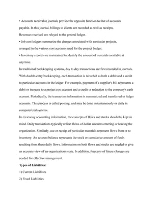 • Accounts receivable journals provide the opposite function to that of accounts
payable. In this journal, billings to clients are recorded as well as receipts.
Revenues received are relayed to the general ledger.
• Job cost ledgers summarize the charges associated with particular projects,
arranged in the various cost accounts used for the project budget.
• Inventory records are maintained to identify the amount of materials available at
any time.
In traditional bookkeeping systems, day to day transactions are first recorded in journals.
With double-entry bookkeeping, each transaction is recorded as both a debit and a credit
to particular accounts in the ledger. For example, payment of a supplier's bill represents a
debit or increase to a project cost account and a credit or reduction to the company's cash
account. Periodically, the transaction information is summarized and transferred to ledger
accounts. This process is called posting, and may be done instantaneously or daily in
computerized systems.
In reviewing accounting information, the concepts of flows and stocks should be kept in
mind. Daily transactions typically reflect flows of dollar amounts entering or leaving the
organization. Similarly, use or receipt of particular materials represent flows from or to
inventory. An account balance represents the stock or cumulative amount of funds
resulting from these daily flows. Information on both flows and stocks are needed to give
an accurate view of an organization's state. In addition, forecasts of future changes are
needed for effective management.
Types of Liabilities:
1) Current Liabilities
2) Fixed Liabilities
 