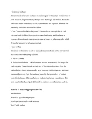 • Estimated total cost
The estimated or forecast total cost in each category is the current best estimate of
costs based on progress and any changes since the budget was formed. Estimated
total costs are the sum of cost to date, commitments and exposure. Methods for
estimating total costs are described below.
• Cost Committed and Cost Exposure!! Estimated cost to completion in each
category in divided into firm commitments and estimated additional cost or
exposure. Commitments may represent material orders or subcontracts for which
firm dollar amounts have been committed.
• Cost to Date
The actual cost incurred to date is recorded in column 6 and can be derived from
the financial record keeping accounts.
• Over or (Under)
A final column in Table 12-4 indicates the amount over or under the budget for
each category. This column is an indicator of the extent of variance from the
project budget; items with unusually large overruns would represent a particular
managerial concern. Note that variance is used in the terminology of project
control to indicate a difference between budgeted and actual expenditures. The
term is defined and used quite differently in statistics or mathematical analysis.
methods of measuring progress of work:
Ratio method
Repetitive type of work progress
Non Repetitive complexwork progress
Start/Finish method
 