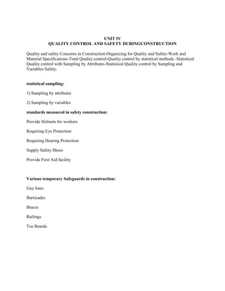 UNIT IV
QUALITY CONTROL AND SAFETY DURINGCONSTRUCTION
Quality and safety Concerns in Construction-Organizing for Quality and Safety-Work and
Material Specifications-Total Quality control-Quality control by statistical methods -Statistical
Quality control with Sampling by Attributes-Statistical Quality control by Sampling and
Variables-Safety.
statistical sampling:
1) Sampling by attributes
2) Sampling by variables
standards measured in safety construction:
Provide Helmets for workers
Requiring Eye Protection
Requiring Hearing Protection
Supply Safety Shoes
Provide First Aid facility
Various temporary Safeguards in construction:
Guy lines
Barricades
Braces
Railings
Toe Boards
 