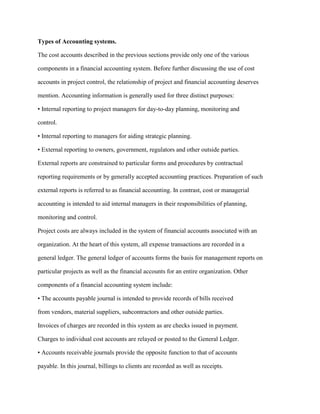 Types of Accounting systems.
The cost accounts described in the previous sections provide only one of the various
components in a financial accounting system. Before further discussing the use of cost
accounts in project control, the relationship of project and financial accounting deserves
mention. Accounting information is generally used for three distinct purposes:
• Internal reporting to project managers for day-to-day planning, monitoring and
control.
• Internal reporting to managers for aiding strategic planning.
• External reporting to owners, government, regulators and other outside parties.
External reports are constrained to particular forms and procedures by contractual
reporting requirements or by generally accepted accounting practices. Preparation of such
external reports is referred to as financial accounting. In contrast, cost or managerial
accounting is intended to aid internal managers in their responsibilities of planning,
monitoring and control.
Project costs are always included in the system of financial accounts associated with an
organization. At the heart of this system, all expense transactions are recorded in a
general ledger. The general ledger of accounts forms the basis for management reports on
particular projects as well as the financial accounts for an entire organization. Other
components of a financial accounting system include:
• The accounts payable journal is intended to provide records of bills received
from vendors, material suppliers, subcontractors and other outside parties.
Invoices of charges are recorded in this system as are checks issued in payment.
Charges to individual cost accounts are relayed or posted to the General Ledger.
• Accounts receivable journals provide the opposite function to that of accounts
payable. In this journal, billings to clients are recorded as well as receipts.
 