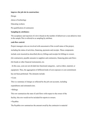 improve the job site in construction:
Design
choice of technology
Educating workers
Pre-qualification of contractors
Sampling by attributes:
The acceptance and rejection of a lot is based on the number of defectiveor a non defective item
in the sample.This is referred to as sampling by attribute.
cash flow control:
Project managers also are involved with assessment of the overall status of the project,
including the status of activities, financing, payments and receipts. These components
include costs incurred (as described above), billings and receipts for billings to owners
(for contractors), payable amounts to suppliers and contractors, financing plan cash flows
(for bonds or other financial instruments), etc.
. In this case, costs are not divided into functional categories , such as labor, material, or
equipment. Thus, the aggregation of different kinds of cost exposure or cost commitment
has not been performed. The elements include:
• Costs
This is a summary of charges as reflected by the job cost accounts, including
expenditures and estimated costs.
• Billings
This row summarizes the state of cash flows with respect to the owner of the
facility; this row would not be included for reports to owners.
• Payables
The Payables row summarizes the amount owed by the contractor to material
 