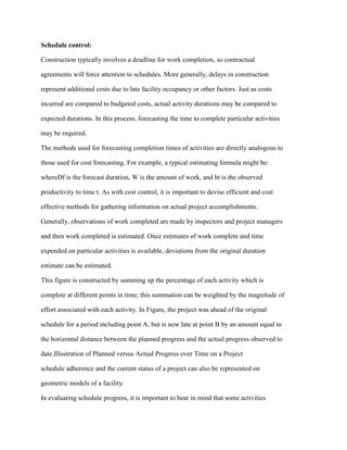 Schedule control:
Construction typically involves a deadline for work completion, so contractual
agreements will force attention to schedules. More generally, delays in construction
represent additional costs due to late facility occupancy or other factors. Just as costs
incurred are compared to budgeted costs, actual activity durations may be compared to
expected durations. In this process, forecasting the time to complete particular activities
may be required.
The methods used for forecasting completion times of activities are directly analogous to
those used for cost forecasting. For example, a typical estimating formula might be:
whereDf is the forecast duration, W is the amount of work, and ht is the observed
productivity to time t. As with cost control, it is important to devise efficient and cost
effective methods for gathering information on actual project accomplishments.
Generally, observations of work completed are made by inspectors and project managers
and then work completed is estimated. Once estimates of work complete and time
expended on particular activities is available, deviations from the original duration
estimate can be estimated.
This figure is constructed by summing up the percentage of each activity which is
complete at different points in time; this summation can be weighted by the magnitude of
effort associated with each activity. In Figure, the project was ahead of the original
schedule for a period including point A, but is now late at point B by an amount equal to
the horizontal distance between the planned progress and the actual progress observed to
date.Illustration of Planned versus Actual Progress over Time on a Project
schedule adherence and the current status of a project can also be represented on
geometric models of a facility.
In evaluating schedule progress, it is important to bear in mind that some activities
 