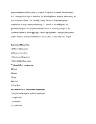 possess float or scheduling leeway, whereas delays in activities on the critical path
will cause project delays. In particular, the delay in planned progress at time t may be
soaked up in activities' float (thereby causing no overall delay in the project
completion) or may cause a project delay. As a result of this ambiguity, it is
preferable to update the project schedule to devise an accurate protrayal of the
schedule adherence. After applying a scheduling algorithm, a new project schedule
can be obtained.Illustration of Planned versus Actual Expenditures on a Project
functions of Inspection:
1) Material Inspection
2) Process Inspection
3) Equipment Inspection
4) Finished Job Inspection
Various Safety equipments:
Helmet
Gloves
Shoes
Goggles
Safety Belts
technical services required for inspection:
1) Engineers/Designers/Arghitect/Geologists
2) Supervisors
3) Scientists
4) Technicians
 