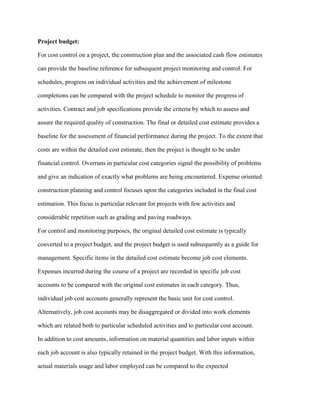 Project budget:
For cost control on a project, the construction plan and the associated cash flow estimates
can provide the baseline reference for subsequent project monitoring and control. For
schedules, progress on individual activities and the achievement of milestone
completions can be compared with the project schedule to monitor the progress of
activities. Contract and job specifications provide the criteria by which to assess and
assure the required quality of construction. The final or detailed cost estimate provides a
baseline for the assessment of financial performance during the project. To the extent that
costs are within the detailed cost estimate, then the project is thought to be under
financial control. Overruns in particular cost categories signal the possibility of problems
and give an indication of exactly what problems are being encountered. Expense oriented
construction planning and control focuses upon the categories included in the final cost
estimation. This focus is particular relevant for projects with few activities and
considerable repetition such as grading and paving roadways.
For control and monitoring purposes, the original detailed cost estimate is typically
converted to a project budget, and the project budget is used subsequently as a guide for
management. Specific items in the detailed cost estimate become job cost elements.
Expenses incurred during the course of a project are recorded in specific job cost
accounts to be compared with the original cost estimates in each category. Thus,
individual job cost accounts generally represent the basic unit for cost control.
Alternatively, job cost accounts may be disaggregated or divided into work elements
which are related both to particular scheduled activities and to particular cost account.
In addition to cost amounts, information on material quantities and labor inputs within
each job account is also typically retained in the project budget. With this information,
actual materials usage and labor employed can be compared to the expected
 