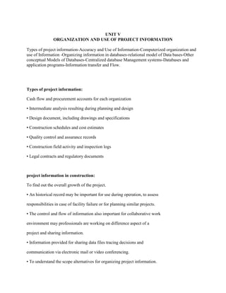 UNIT V
ORGANIZATION AND USE OF PROJECT INFORMATION
Types of project information-Accuracy and Use of Information-Computerized organization and
use of Information -Organizing information in databases-relational model of Data bases-Other
conceptual Models of Databases-Centralized database Management systems-Databases and
application programs-Information transfer and Flow.
Types of project information:
Cash flow and procurement accounts for each organization
• Intermediate analysis resulting during planning and design
• Design document, including drawings and specifications
• Construction schedules and cost estimates
• Quality control and assurance records
• Construction field activity and inspection logs
• Legal contracts and regulatory documents
project information in construction:
To find out the overall growth of the project.
• An historical record may be important for use during operation, to assess
responsibilities in case of facility failure or for planning similar projects.
• The control and flow of information also important for collaborative work
environment may professionals are working on difference aspect of a
project and sharing information.
• Information provided for sharing data files tracing decisions and
communication via electronic mail or video conferencing.
• To understand the scope alternatives for organizing project information.
 