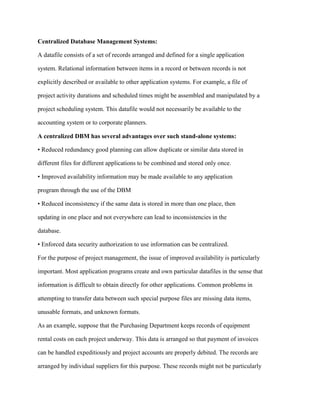 Centralized Database Management Systems:
A datafile consists of a set of records arranged and defined for a single application
system. Relational information between items in a record or between records is not
explicitly described or available to other application systems. For example, a file of
project activity durations and scheduled times might be assembled and manipulated by a
project scheduling system. This datafile would not necessarily be available to the
accounting system or to corporate planners.
A centralized DBM has several advantages over such stand-alone systems:
• Reduced redundancy good planning can allow duplicate or similar data stored in
different files for different applications to be combined and stored only once.
• Improved availability information may be made available to any application
program through the use of the DBM
• Reduced inconsistency if the same data is stored in more than one place, then
updating in one place and not everywhere can lead to inconsistencies in the
database.
• Enforced data security authorization to use information can be centralized.
For the purpose of project management, the issue of improved availability is particularly
important. Most application programs create and own particular datafiles in the sense that
information is difficult to obtain directly for other applications. Common problems in
attempting to transfer data between such special purpose files are missing data items,
unusable formats, and unknown formats.
As an example, suppose that the Purchasing Department keeps records of equipment
rental costs on each project underway. This data is arranged so that payment of invoices
can be handled expeditiously and project accounts are properly debited. The records are
arranged by individual suppliers for this purpose. These records might not be particularly
 