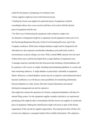 useful for the purpose of preparing cost estimates since:
• Some suppliers might not exist in the historical record.
• Finding the lowest cost supplier for particular pieces of equipment would be
exceedingly tedious since every record would have to be read to find the desired
piece of equipment and the cost.
• No direct way of abstracting the equipment codes and prices might exist.
An alternative arrangement might be to separately record equipment rental costs in (1)
the Purchasing Department Records, (2) the Cost Estimating Division, and (3) the
Company warehouse. While these multiple databases might each be designed for the
individual use, they represent considerable redundancy and could easily result in
inconsistencies as prices change over time. With a central DBM, desired views for each
of these three users could be developed from a single database of equipment costs.
A manager need not conclude from this discussion that initiating a formal database will
be a panacea. Life is never so simple. Installing and maintaining databases is a costly and
time consuming endeavor. A single database is particularly vulnerable to equipment
failure. Moreover, a central database system may be so expensive and cumbersome that it
becomes ineffective; we will discuss some possibilities for transferring information
between databases in a later section. But lack of good information and manual
information management can also be expensive.
One might also contrast the operation of a formal, computerized database with that of a
manual filing system. For the equipment supplier example cited above, an experienced
purchasing clerk might be able to immediately find the lowest cost supplier of a particular
piece of equipment. Making this identification might well occur in spite of the formal
organization of the records by supplier organization. The experienced clerk will have his
(or her) own subjective, conceptual model of the available information. This subjective
 