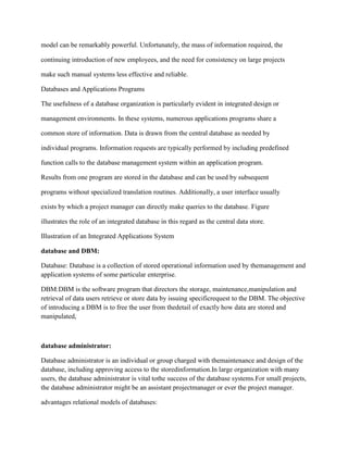 model can be remarkably powerful. Unfortunately, the mass of information required, the
continuing introduction of new employees, and the need for consistency on large projects
make such manual systems less effective and reliable.
Databases and Applications Programs
The usefulness of a database organization is particularly evident in integrated design or
management environments. In these systems, numerous applications programs share a
common store of information. Data is drawn from the central database as needed by
individual programs. Information requests are typically performed by including predefined
function calls to the database management system within an application program.
Results from one program are stored in the database and can be used by subsequent
programs without specialized translation routines. Additionally, a user interface usually
exists by which a project manager can directly make queries to the database. Figure
illustrates the role of an integrated database in this regard as the central data store.
Illustration of an Integrated Applications System
database and DBM:
Database: Database is a collection of stored operational information used by themanagement and
application systems of some particular enterprise.
DBM:DBM is the software program that directors the storage, maintenance,manipulation and
retrieval of data users retrieve or store data by issuing specificrequest to the DBM. The objective
of introducing a DBM is to free the user from thedetail of exactly how data are stored and
manipulated,
database administrator:
Database administrator is an individual or group charged with themaintenance and design of the
database, including approving access to the storedinformation.In large organization with many
users, the database administrator is vital tothe success of the database systems.For small projects,
the database administrator might be an assistant projectmanager or ever the project manager.
advantages relational models of databases:
 