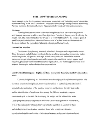 UNIT I CONSTRUCTION PLANNING
Basic concepts in the development of construction plans-choice of Technology and Construction
method-Defining Work Tasks- Definition- Precedence relationships among activities-Estimating
Activity Durations-Estimating Resource Requirements for work activities-coding systems.
Planning:
Planning aims at formulation of a time based plan of action for coordinatingvarious
activities and resources to achieve specified objectives. Planning is theprocess of developing the
project plan. The plan outlines how the project is to bedirected to achieve the assigned goals. It
specifies a predetermined and committedfuture course of action, based on discussions and
decisions made on the currentknowledge and estimation of future trends.
construction planning
The construction planning process is stimulated through a study of projectdocuments.
These documents include but are not limited to the available technicaland commercial studies
and investigations, designs and drawings, estimation ofquantities, construction method
statements, project planning data, contractdocuments, site conditions, market survey, local
resources, project environmentand the client’s organization. The planning process takes in to
account, thestrengths and weakness of the organizations.
Construction Planning and Explain the basic concepts in thedevelopment of Construction
plans:
Construction planning is a fundamental and challenging activity in the management and
execution of construction projects. It involves the choice of technology, the definition of
work tasks, the estimation of the required resources and durations for individual tasks,
and the identification of any interactions among the different work tasks. A good
construction plan is the basis for developing the budget and the schedule for work.
Developing the construction plan is a critical task in the management of construction,
even if the plan is not written or otherwise formally recorded. In addition to these
technical aspects of construction planning, it may also be necessary to make
organizational decisions about the relationships between project participants and even
 