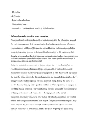 • Flexibility
• Efficiency
• Reduces the redundancy
• Manipulation is easy
• Alternatives views or external models of the information.
Information can be organized using computers.
Numerous formal methods and possible organizations exist for the information required
for project management. Before discussing the details of computations and information
representation, it will be useful to describe a record keeping implementation, including
some of the practical concerns in design and implementation. In this section, we shall
describe a computer based system to provide construction yard and warehousemanagement
information from the point of view of the system users. In the process, theusefulness of
computerized databases can be illustrated.
In typical construction warehouses, written records are kept by warehouse clerks to
record transfer or return of equipment to job sites, dispatch of material to jobs, and
maintenance histories of particular pieces of equipment. In turn, these records are used as
the basis for billing projects for the use of equipment and materials. For example, a daily
charge would be made to a project for using a concrete pump. During the course of a
month, the concrete pump might spend several days at different job sites, so each project
would be charged for its use. The record keeping system is also used to monitor materials
and equipment movements between sites so that equipment can be located.
Equipment movements would have to be tracked individually, days at each site counted,
and the daily charge accumulated for each project. This project would be charged a daily
rental rate until the grinder was returned. Hundreds or thousands of individual item
transfers would have to be examined, and the process of preparing bills could easily
 
