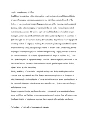 require a week or two of effort.
In addition to generating billing information, a variety of reports would be useful in the
process of managing a company's equipment and individual projects. Records of the
history of use of particular pieces of equipment are useful for planning maintenance and
deciding on the sale or scrapping of equipment. Reports on the cumulative amount of
materials and equipment delivered to a job site would be of obvious benefit to project
managers. Composite reports on the amount, location, and use of pieces of equipment of
particular types are also useful in making decisions about the purchase of new equipment,
inventory control, or for project planning. Unfortunately, producing each of these reports
requires manually sifting through a large number of transfer cards. Alternatively, record
keeping for these specific projects could have to proceed by keeping multiple records of
the same information. For example, equipment transfers might be recorded on (1) a file
for a particular piece of equipment and (2) a file for a particular project, in addition to the
basic transfer form. Even with these redundant records, producing the various desired
reports would be time consuming.
Finally, flexibility of systems for changes is an important design and implementation
concern. New reports or views of the data are a common requirement as the system is
used. For example, the introduction of a new accounting system would require changes in
the communications procedure from the warehouse inventory system to record changes
and other cost items.
In sum, computerizing the warehouse inventory system could save considerable labor,
speed up billing, and facilitate better management control. Against these advantages must
be placed the cost of introducing computer hardware and software in the warehouse.
Advantages of centralized management systems:
 