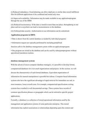 (i) Reduced redundancy: Good planning can allow duplicate or similar data stored indifferent
files for different applications to be combined and stored only once
(ii) Improved availability: Information may be made available to any applicationprogram
through the use of the DBM
(iii) Reduced inconsistency: If the data is stored in more than one place, thenupdating in one
place and not everywhere can lead to inconsistencies in the database.
(iii) Enforced data security: Authorization to use information can be centralized.
Application programs in DBM:
• Data is drawn from the central database as needed by individual programs
• Information request are typically performed by including predefined
function calls to the database management system within an applicationprogram.
• One program are stored in the database and can be used by subsequentprograms without
specialized translation routines.
database management systems
With the advent of micro-computer database managers, it is possible to develop formal,
computerized databases for even small organizations and projects. In this section, we will
discuss the characteristics of such formal databases. Equivalent organization of
information for manual manipulation is possible but tedious. Computer based information
systems also have the significant advantage of rapid retrieval for immediate use and, in
most instances, lower overall costs. For example, computerized specifications writing
systems have resulted in well documented savings. These systems have records of
common specification phrases or paragraphs which can be tailored to specific project
applications.
Formally, a database is a collection of stored operational information used by the
management and application systems of some particular enterprise. This stored
information has explicit associations or relationships depending upon the content and
 
