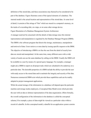 definition of the stored data, and these associations may themselves be considered to be
part of the database. Figure illustrates some of the typical elements of a database. The
internal model is the actual location and representation of the stored data. At some level
of detail, it consists of the strings of "bits" which are stored in a computer's memory, on
the tracks of a recording disk, on a tape, or on some other storage device.
Figure Illustration of a Database Management System Architecture
A manager need not be concerned with the details of data storage since this internal
representation and manipulation is regulated by the Database Manager Program (DBM).
The DBM is the software program that directs the storage, maintenance, manipulation
and retrieval of data. Users retrieve or store data by issuing specific requests to the DBM.
The objective of introducing a DBM is to free the user from the detail of exactly how
data are stored and manipulated. At the same time, many different users with a wide
variety of needs can use the same database by calling on the DBM. Usually the DBM will
be available to a user by means of a special query language. For example, a manager
might ask a DBM to report on all project tasks which are scheduled to be underway on a
particular date. The desirable properties of a DBM include the ability to provide the user
with ready access to the stored data and to maintain the integrity and security of the data.
Numerous commercial DBM exist which provide these capabilities and can be readily
adopted to project management applications.
While the actual storage of the information in a database will depend upon the particular
machine and storage media employed, a Conceptual Data Model exists which provides
the user with an idea or abstract representation of the data organization. (More formally,
the overall configuration of the information in the database is called the conceptual
schema.) For example, a piece of data might be viewed as a particular value within a
record of a datafile. In this conceptual model, a datafile for an application system consists
 