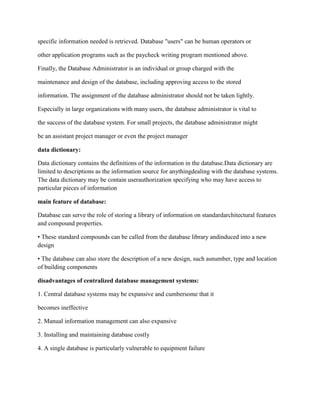 specific information needed is retrieved. Database "users" can be human operators or
other application programs such as the paycheck writing program mentioned above.
Finally, the Database Administrator is an individual or group charged with the
maintenance and design of the database, including approving access to the stored
information. The assignment of the database administrator should not be taken lightly.
Especially in large organizations with many users, the database administrator is vital to
the success of the database system. For small projects, the database administrator might
be an assistant project manager or even the project manager
data dictionary:
Data dictionary contains the definitions of the information in the database.Data dictionary are
limited to descriptions as the information source for anythingdealing with the database systems.
The data dictionary may be contain userauthorization specifying who may have access to
particular pieces of information
main feature of database:
Database can serve the role of storing a library of information on standardarchitectural features
and compound properties.
• These standard compounds can be called from the database library andinduced into a new
design
• The database can also store the description of a new design, such asnumber, type and location
of building components
disadvantages of centralized database management systems:
1. Central database systems may be expansive and cumbersome that it
becomes ineffective
2. Manual information management can also expansive
3. Installing and maintaining database costly
4. A single database is particularly vulnerable to equipment failure
 