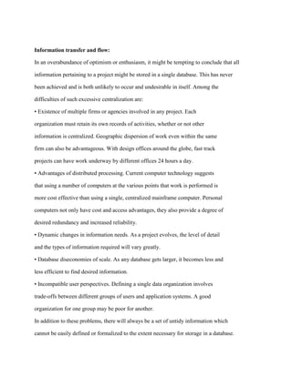 Information transfer and flow:
In an overabundance of optimism or enthusiasm, it might be tempting to conclude that all
information pertaining to a project might be stored in a single database. This has never
been achieved and is both unlikely to occur and undesirable in itself. Among the
difficulties of such excessive centralization are:
• Existence of multiple firms or agencies involved in any project. Each
organization must retain its own records of activities, whether or not other
information is centralized. Geographic dispersion of work even within the same
firm can also be advantageous. With design offices around the globe, fast track
projects can have work underway by different offices 24 hours a day.
• Advantages of distributed processing. Current computer technology suggests
that using a number of computers at the various points that work is performed is
more cost effective than using a single, centralized mainframe computer. Personal
computers not only have cost and access advantages, they also provide a degree of
desired redundancy and increased reliability.
• Dynamic changes in information needs. As a project evolves, the level of detail
and the types of information required will vary greatly.
• Database diseconomies of scale. As any database gets larger, it becomes less and
less efficient to find desired information.
• Incompatible user perspectives. Defining a single data organization involves
trade-offs between different groups of users and application systems. A good
organization for one group may be poor for another.
In addition to these problems, there will always be a set of untidy information which
cannot be easily defined or formalized to the extent necessary for storage in a database.
 