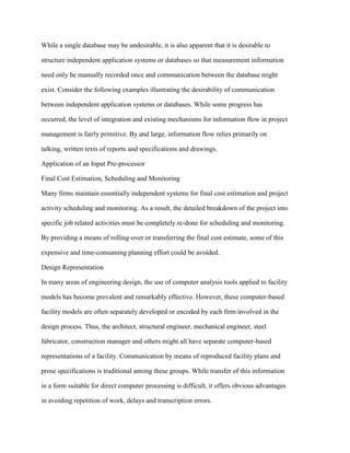 While a single database may be undesirable, it is also apparent that it is desirable to
structure independent application systems or databases so that measurement information
need only be manually recorded once and communication between the database might
exist. Consider the following examples illustrating the desirability of communication
between independent application systems or databases. While some progress has
occurred, the level of integration and existing mechanisms for information flow in project
management is fairly primitive. By and large, information flow relies primarily on
talking, written texts of reports and specifications and drawings.
Application of an Input Pre-processor
Final Cost Estimation, Scheduling and Monitoring
Many firms maintain essentially independent systems for final cost estimation and project
activity scheduling and monitoring. As a result, the detailed breakdown of the project into
specific job related activities must be completely re-done for scheduling and monitoring.
By providing a means of rolling-over or transferring the final cost estimate, some of this
expensive and time-consuming planning effort could be avoided.
Design Representation
In many areas of engineering design, the use of computer analysis tools applied to facility
models has become prevalent and remarkably effective. However, these computer-based
facility models are often separately developed or encoded by each firm involved in the
design process. Thus, the architect, structural engineer, mechanical engineer, steel
fabricator, construction manager and others might all have separate computer-based
representations of a facility. Communication by means of reproduced facility plans and
prose specifications is traditional among these groups. While transfer of this information
in a form suitable for direct computer processing is difficult, it offers obvious advantages
in avoiding repetition of work, delays and transcription errors.
 