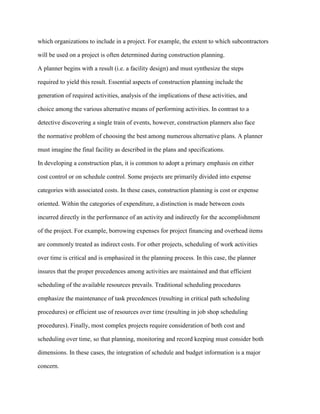 which organizations to include in a project. For example, the extent to which subcontractors
will be used on a project is often determined during construction planning.
A planner begins with a result (i.e. a facility design) and must synthesize the steps
required to yield this result. Essential aspects of construction planning include the
generation of required activities, analysis of the implications of these activities, and
choice among the various alternative means of performing activities. In contrast to a
detective discovering a single train of events, however, construction planners also face
the normative problem of choosing the best among numerous alternative plans. A planner
must imagine the final facility as described in the plans and specifications.
In developing a construction plan, it is common to adopt a primary emphasis on either
cost control or on schedule control. Some projects are primarily divided into expense
categories with associated costs. In these cases, construction planning is cost or expense
oriented. Within the categories of expenditure, a distinction is made between costs
incurred directly in the performance of an activity and indirectly for the accomplishment
of the project. For example, borrowing expenses for project financing and overhead items
are commonly treated as indirect costs. For other projects, scheduling of work activities
over time is critical and is emphasized in the planning process. In this case, the planner
insures that the proper precedences among activities are maintained and that efficient
scheduling of the available resources prevails. Traditional scheduling procedures
emphasize the maintenance of task precedences (resulting in critical path scheduling
procedures) or efficient use of resources over time (resulting in job shop scheduling
procedures). Finally, most complex projects require consideration of both cost and
scheduling over time, so that planning, monitoring and record keeping must consider both
dimensions. In these cases, the integration of schedule and budget information is a major
concern.
 