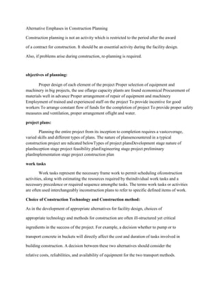 Alternative Emphases in Construction Planning
Construction planning is not an activity which is restricted to the period after the award
of a contract for construction. It should be an essential activity during the facility design.
Also, if problems arise during construction, re-planning is required.
objectives of planning:
Proper design of each element of the project Proper selection of equipment and
machinery in big projects, the use oflarge capacity plants are found economical Procurement of
materials well in advance Proper arrangement of repair of equipment and machinery
Employment of trained and experienced staff on the project To provide incentive for good
workers To arrange constant flow of funds for the completion of project To provide proper safety
measures and ventilation, proper arrangement oflight and water.
project plans:
Planning the entire project from its inception to completion requires a vastcoverage,
varied skills and different types of plans. The nature of plansencountered in a typical
construction project are ndicated belowTypes of project plansDevelopment stage nature of
planInception stage project feasibility planEngineering stage project preliminary
planImplementation stage project construction plan
work tasks
Work tasks represent the necessary frame work to permit scheduling ofconstruction
activities, along with estimating the resources required by theindividual work tasks and a
necessary precedence or required sequence amongthe tasks. The terms work tasks or activities
are often used interchangeably inconstruction plans to refer to specific defined items of work.
Choice of Construction Technology and Construction method:
As in the development of appropriate alternatives for facility design, choices of
appropriate technology and methods for construction are often ill-structured yet critical
ingredients in the success of the project. For example, a decision whether to pump or to
transport concrete in buckets will directly affect the cost and duration of tasks involved in
building construction. A decision between these two alternatives should consider the
relative costs, reliabilities, and availability of equipment for the two transport methods.
 