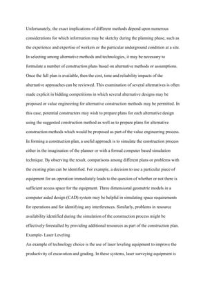 Unfortunately, the exact implications of different methods depend upon numerous
considerations for which information may be sketchy during the planning phase, such as
the experience and expertise of workers or the particular underground condition at a site.
In selecting among alternative methods and technologies, it may be necessary to
formulate a number of construction plans based on alternative methods or assumptions.
Once the full plan is available, then the cost, time and reliability impacts of the
alternative approaches can be reviewed. This examination of several alternatives is often
made explicit in bidding competitions in which several alternative designs may be
proposed or value engineering for alternative construction methods may be permitted. In
this case, potential constructors may wish to prepare plans for each alternative design
using the suggested construction method as well as to prepare plans for alternative
construction methods which would be proposed as part of the value engineering process.
In forming a construction plan, a useful approach is to simulate the construction process
either in the imagination of the planner or with a formal computer based simulation
technique. By observing the result, comparisons among different plans or problems with
the existing plan can be identified. For example, a decision to use a particular piece of
equipment for an operation immediately leads to the question of whether or not there is
sufficient access space for the equipment. Three dimensional geometric models in a
computer aided design (CAD) system may be helpful in simulating space requirements
for operations and for identifying any interferences. Similarly, problems in resource
availability identified during the simulation of the construction process might be
effectively forestalled by providing additional resources as part of the construction plan.
Example- Laser Leveling
An example of technology choice is the use of laser leveling equipment to improve the
productivity of excavation and grading. In these systems, laser surveying equipment is
 