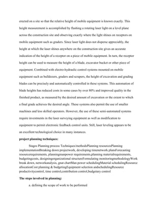 erected on a site so that the relative height of mobile equipment is known exactly. This
height measurement is accomplished by flashing a rotating laser light on a level plane
across the construction site and observing exactly where the light shines on receptors on
mobile equipment such as graders. Since laser light does not disperse appreciably, the
height at which the laser shines anywhere on the construction site gives an accurate
indication of the height of a receptor on a piece of mobile equipment. In turn, the receptor
height can be used to measure the height of a blade, excavator bucket or other piece of
equipment. Combined with electro-hydraulic control systems mounted on mobile
equipment such as bulldozers, graders and scrapers, the height of excavation and grading
blades can be precisely and automatically controlled in these systems. This automation of
blade heights has reduced costs in some cases by over 80% and improved quality in the
finished product, as measured by the desired amount of excavation or the extent to which
a final grade achieves the desired angle. These systems also permit the use of smaller
machines and less skilled operators. However, the use of these semi-automated systems
require investments in the laser surveying equipment as well as modification to
equipment to permit electronic feedback control units. Still, laser leveling appears to be
an excellent technological choice in many instances.
project planning techniques:
Stages Planning process Techniques/methodsPlanning resourcesPlanning
implementationBreaking down projectwork, developing timenetwork plansForecasting
resourcerequirements, planningmanpower requirements,planning materialrequirements,
budgetingcosts, designingorganizational structureFormulating monitoringmethodologyWork
break down, networkanalysis, gnat chartMan power schedulingMaterial schedulingResource
allocationCost planning & budgetingEquipment selection andschedulingResource
productivitycontrol, time control,contribution control,budgetary control
The steps involved in planning:
a. defining the scope of work to be performed
 
