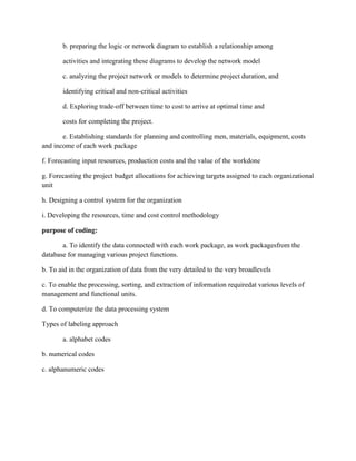 b. preparing the logic or network diagram to establish a relationship among
activities and integrating these diagrams to develop the network model
c. analyzing the project network or models to determine project duration, and
identifying critical and non-critical activities
d. Exploring trade-off between time to cost to arrive at optimal time and
costs for completing the project.
e. Establishing standards for planning and controlling men, materials, equipment, costs
and income of each work package
f. Forecasting input resources, production costs and the value of the workdone
g. Forecasting the project budget allocations for achieving targets assigned to each organizational
unit
h. Designing a control system for the organization
i. Developing the resources, time and cost control methodology
purpose of coding:
a. To identify the data connected with each work package, as work packagesfrom the
database for managing various project functions.
b. To aid in the organization of data from the very detailed to the very broadlevels
c. To enable the processing, sorting, and extraction of information requiredat various levels of
management and functional units.
d. To computerize the data processing system
Types of labeling approach
a. alphabet codes
b. numerical codes
c. alphanumeric codes
 