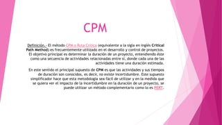 CPM
Definición.- El método CPM o Ruta Crítica (equivalente a la sigla en inglés Critical
Path Method) es frecuentemente utilizado en el desarrollo y control de proyectos.
El objetivo principal es determinar la duración de un proyecto, entendiendo éste
como una secuencia de actividades relacionadas entre sí, donde cada una de las
actividades tiene una duración estimada.
En este sentido el principal supuesto de CPM es que las actividades y sus tiempos
de duración son conocidos, es decir, no existe incertidumbre. Este supuesto
simplificador hace que esta metodología sea fácil de utilizar y en la medida que
se quiera ver el impacto de la incertidumbre en la duración de un proyecto, se
puede utilizar un método complementario como lo es PERT.
 