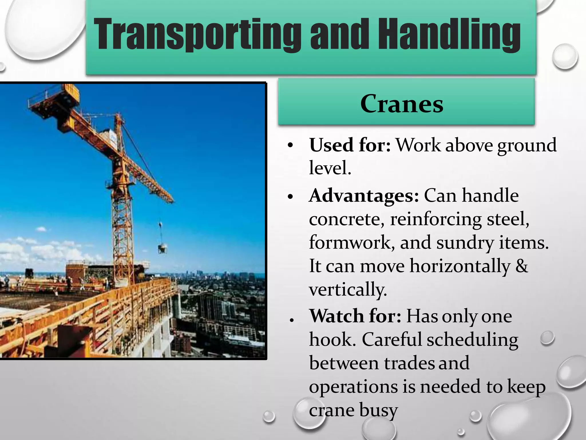 Transporting and Handling
Cranes
• Used for: Work above ground
level.
Advantages: Can handle
concrete, reinforcing steel,
formwork, and sundry items.
It can move horizontally &
vertically.
Watch for: Has only one
hook. Careful scheduling
between trades and
operations is needed to keep
crane busy
•
•
 