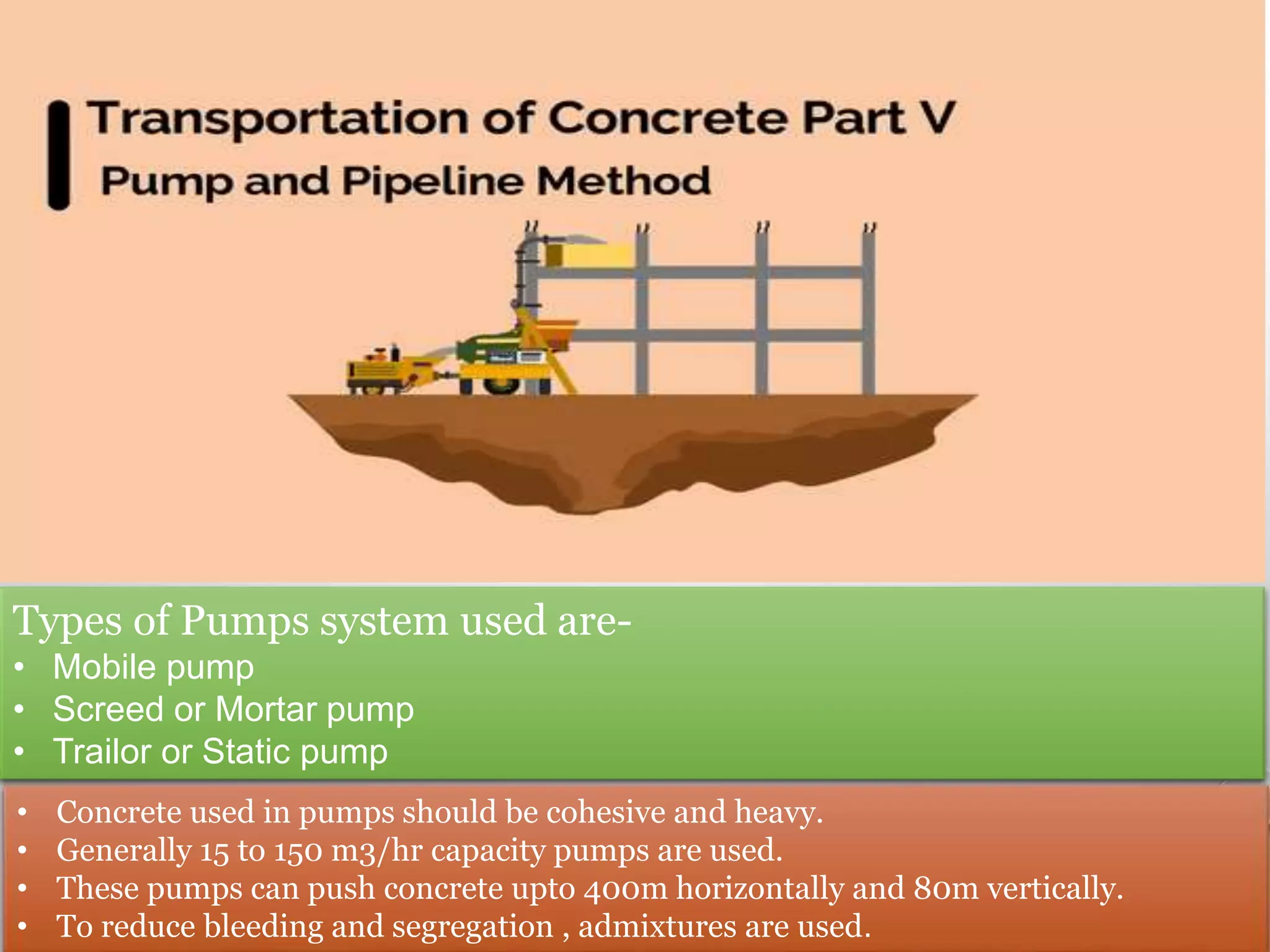 Types of Pumps system used are-
• Mobile pump
• Screed or Mortar pump
• Trailor or Static pump
• Concrete used in pumps should be cohesive and heavy.
• Generally 15 to 150 m3/hr capacity pumps are used.
• These pumps can push concrete upto 400m horizontally and 80m vertically.
• To reduce bleeding and segregation , admixtures are used.
 