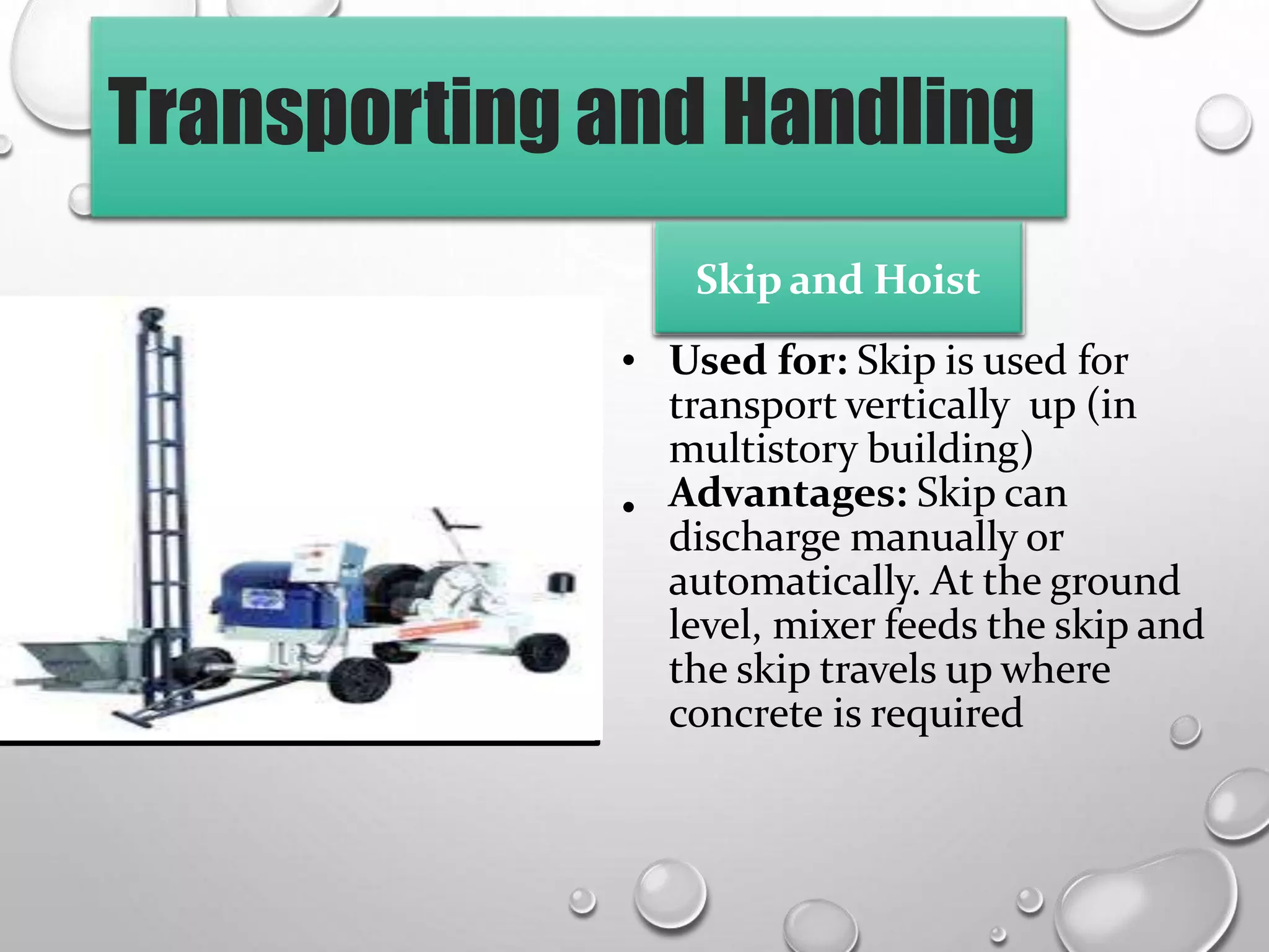 Transporting and Handling
• Used for: Skip is used for
transport vertically up (in
multistory building)
Advantages: Skip can
discharge manually or
automatically. At the ground
level, mixer feeds the skip and
the skip travels up where
concrete is required
•
Skip and Hoist
 