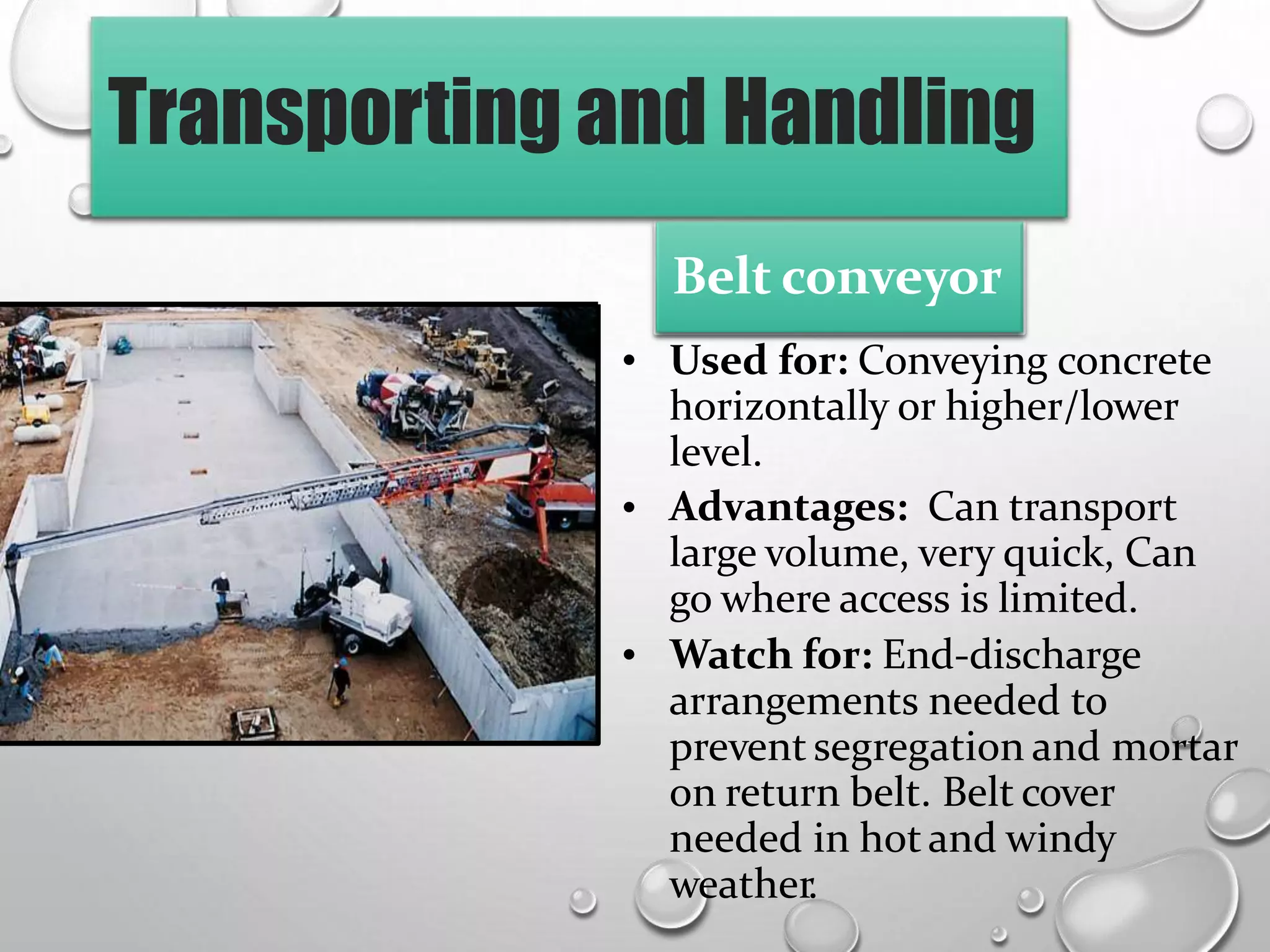Transporting and Handling
• Used for: Conveying concrete
horizontally or higher/lower
level.
Advantages: Can transport
large volume, very quick, Can
go where access is limited.
Watch for: End-discharge
arrangements needed to
prevent segregation and mortar
on return belt. Belt cover
needed in hot and windy
weather.
•
•
Belt conveyor
 