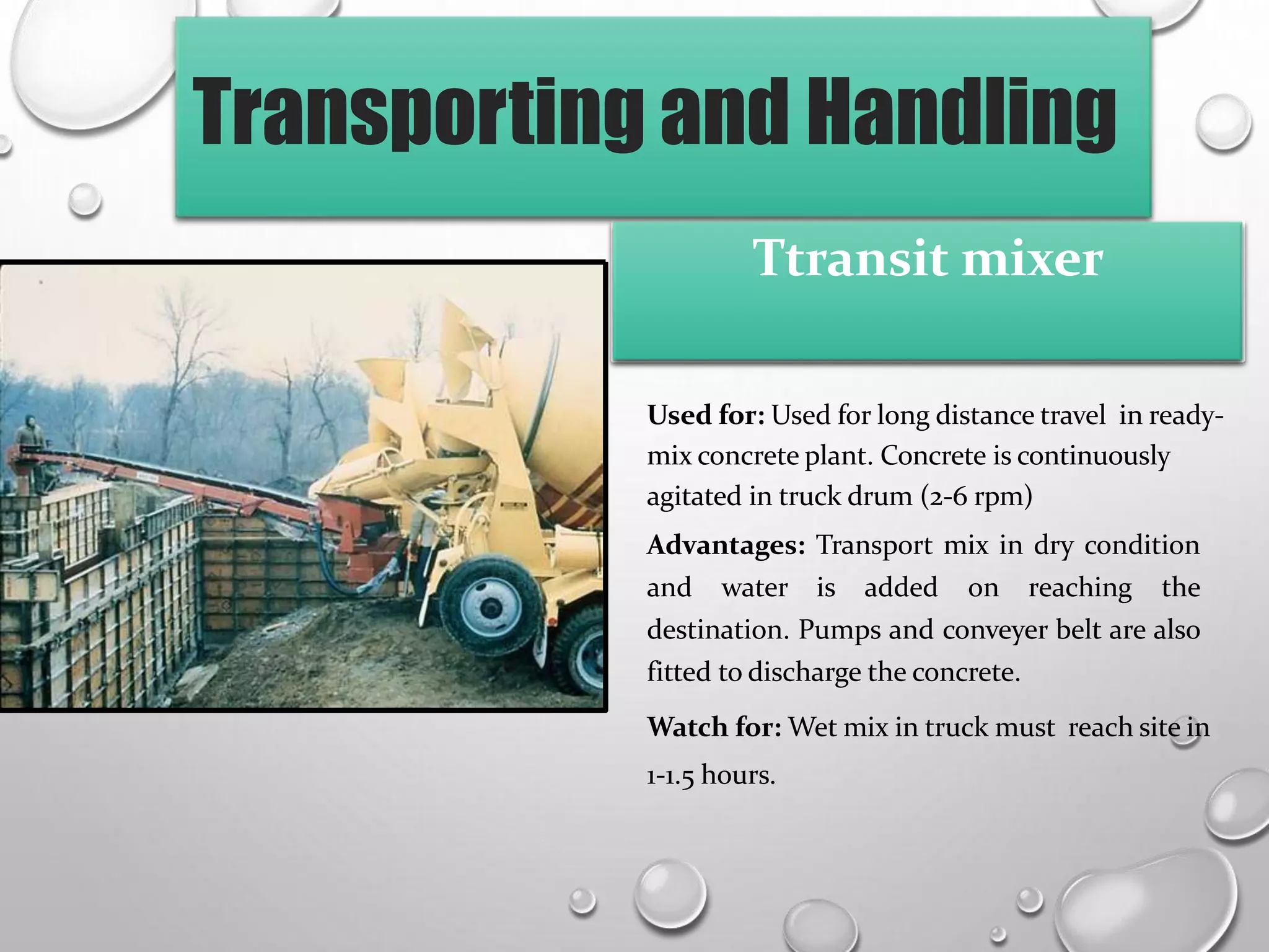Transporting and Handling
Used for: Used for long distance travel in ready-
mix concrete plant. Concrete is continuously
agitated in truck drum (2-6 rpm)
Advantages: Transport mix in dry condition
and water is added on reaching the
destination. Pumps and conveyer belt are also
fitted to discharge the concrete.
Watch for: Wet mix in truck must reach site in
1-1.5 hours.
Ttransit mixer
 