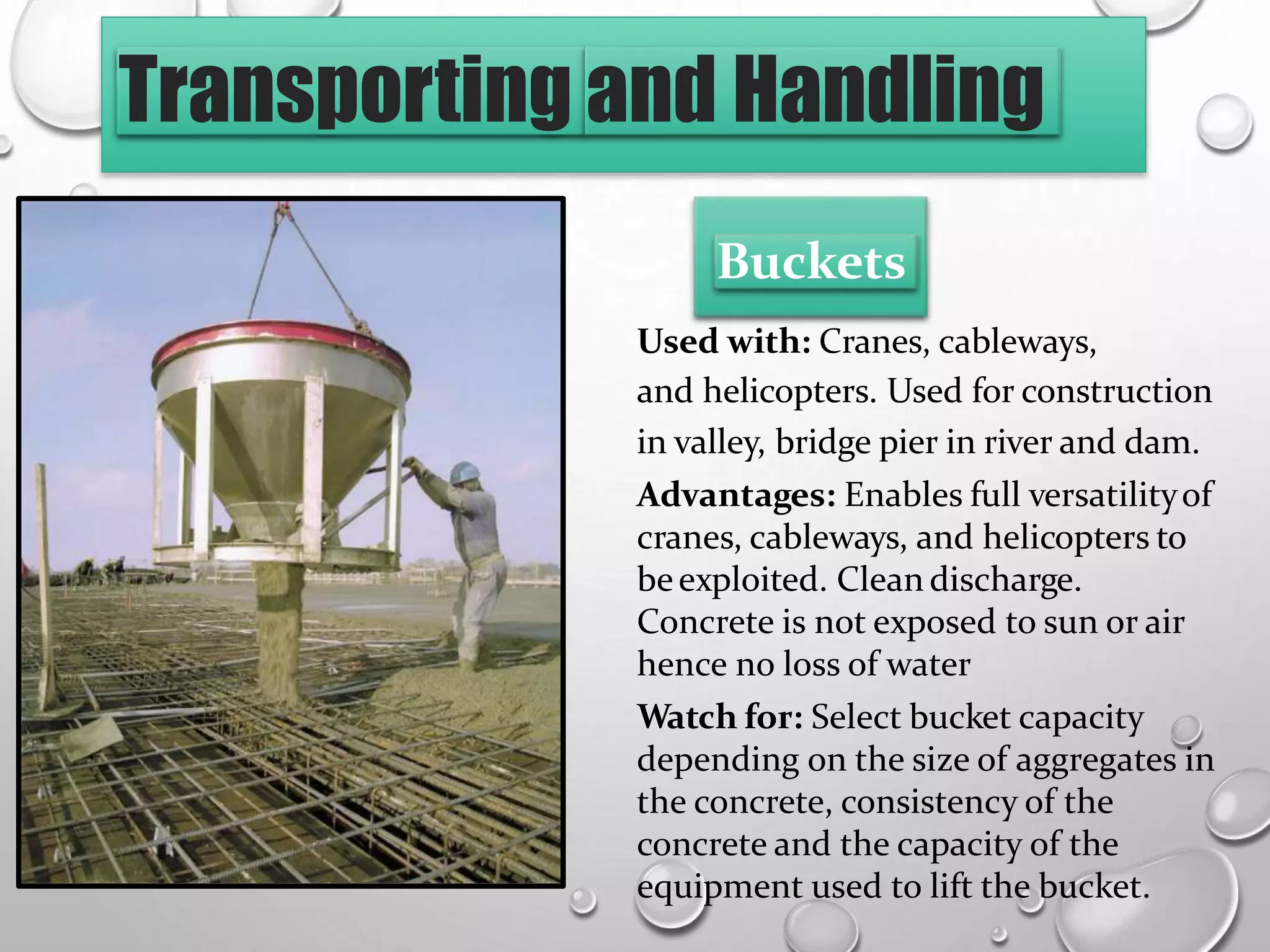 Transporting and Handling
Buckets
Used with: Cranes, cableways,
and helicopters. Used for construction
in valley, bridge pier in river and dam.
Advantages: Enables full versatilityof
cranes, cableways, and helicopters to
beexploited. Clean discharge.
Concrete is not exposed to sun or air
hence no loss of water
Watch for: Select bucket capacity
depending on the size of aggregates in
the concrete, consistency of the
concrete and the capacity of the
equipment used to lift the bucket.
 