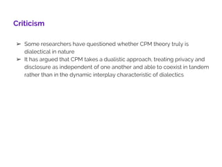 Criticism
➢ Some researchers have questioned whether CPM theory truly is
dialectical in nature
➢ It has argued that CPM takes a dualistic approach, treating privacy and
disclosure as independent of one another and able to coexist in tandem
rather than in the dynamic interplay characteristic of dialectics
13
 