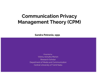 Communication Privacy
Management Theory (CPM)
Sandra Petronio, 1991
Presented by :
Vishnu Achutha Menon
Research Scholar
Department of Media and Communication
Central University of Tamil Nadu
 