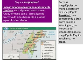 O que é megalópole?
Imenso aglomerado urbano praticamente
contínuo, com algumas poucas áreas
rurais, formado com a associação do
processo de suburbanização à própria
expansão das cidades.
Entre as
megalópoles do
mundo, destacam-
se a megalópole
Bos-Wash, que
compreende a área
entre Boston e
Washington, no
nordeste dos
Estados Unidos, e a
megalópole Tóquio-
Yokohama, no
Japão.
 