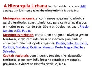 A Hierarquia Urbana brasileira elaborada pelo IBGE,
abrange variáveis como tamanho e importância das cidades:
Metrópoles nacionais: encontram-se no primeiro nível da
gestão territorial, constituindo foco para centros localizados
em todos os pontos do país. São metrópoles nacionais Rio de
Janeiro e São Paulo.
Metrópoles regionais: constituem o segundo nível da gestão
territorial, e exercem influência na macrorregião onde se
encontram. São metrópoles regionais Belém, Belo Horizonte,
Curitiba, Fortaleza, Goiânia, Manaus, Porto Alegre, Recife e
Salvador.
Capitais regionais: constituem o terceiro nível da gestão
territorial, e exercem influência no estado e em estados
próximos. Dividem-se em três níveis: A, B e C
 