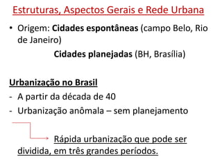 Estruturas, Aspectos Gerais e Rede Urbana
• Origem: Cidades espontâneas (campo Belo, Rio
de Janeiro)
Cidades planejadas (BH, Brasília)
Urbanização no Brasil
- A partir da década de 40
- Urbanização anômala – sem planejamento
Rápida urbanização que pode ser
dividida, em três grandes períodos.
 