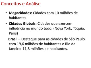 Conceitos e Análise
• Megacidades: Cidades com 10 milhões de
habitantes
• Cidades Globais: Cidades que exercem
influência no mundo todo. (Nova York, Tóquio,
Paris)
Brasil – Destaque para as cidades de São Paulo
com 19,6 milhões de habitantes e Rio de
Janeiro 11,8 milhões de habitantes.
 