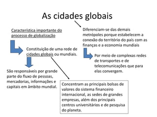As cidades globais
Característica importante do
processo de globalização
Constituição de uma rede de
cidades globais ou mundiais.
São responsáveis por grande
parte do fluxo de pessoas,
mercadorias, informações e
capitais em âmbito mundial.
Concentram as principais bolsas de
valores do sistema financeiro
internacional, as sedes de grandes
empresas, além dos principais
centros universitários e de pesquisa
do planeta.
Diferenciam-se das demais
metrópoles porque estabelecem a
conexão do território do país com as
finanças e a economia mundiais
Por meio de complexas redes
de transportes e de
telecomunicações que para
elas convergem.
 