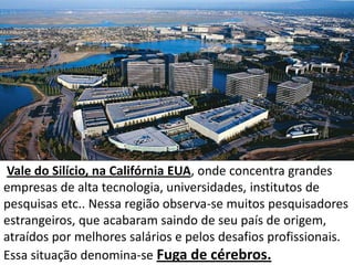 Vale do Silício, na Califórnia EUA, onde concentra grandes
empresas de alta tecnologia, universidades, institutos de
pesquisas etc.. Nessa região observa-se muitos pesquisadores
estrangeiros, que acabaram saindo de seu país de origem,
atraídos por melhores salários e pelos desafios profissionais.
Essa situação denomina-se Fuga de cérebros.
 