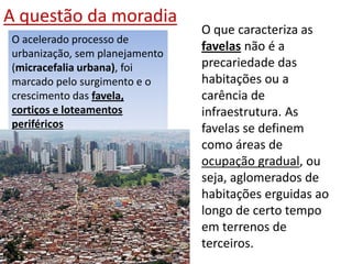 A questão da moradia
O acelerado processo de
urbanização, sem planejamento
(micracefalia urbana), foi
marcado pelo surgimento e o
crescimento das favela,
cortiços e loteamentos
periféricos
O que caracteriza as
favelas não é a
precariedade das
habitações ou a
carência de
infraestrutura. As
favelas se definem
como áreas de
ocupação gradual, ou
seja, aglomerados de
habitações erguidas ao
longo de certo tempo
em terrenos de
terceiros.
 