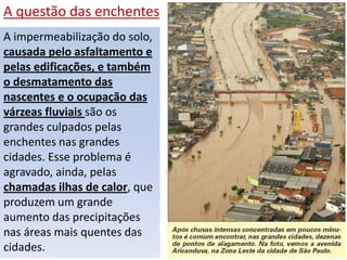 A questão das enchentes
A impermeabilização do solo,
causada pelo asfaltamento e
pelas edificações, e também
o desmatamento das
nascentes e o ocupação das
várzeas fluviais são os
grandes culpados pelas
enchentes nas grandes
cidades. Esse problema é
agravado, ainda, pelas
chamadas ilhas de calor, que
produzem um grande
aumento das precipitações
nas áreas mais quentes das
cidades.
 