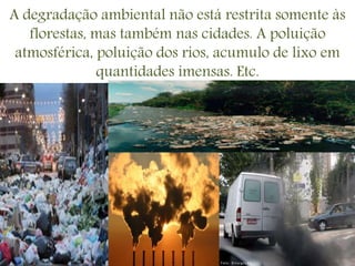 A degradação ambiental não está restrita somente às
florestas, mas também nas cidades. A poluição
atmosférica, poluição dos rios, acumulo de lixo em
quantidades imensas. Etc.
 