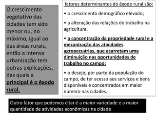 fatores determinantes do êxodo rural são:
• o crescimento demográfico elevado;
• a alteração das relações de trabalho na
agricultura.
• a concentração da propriedade rural e a
mecanização das atividades
agropecuárias, que acarretam uma
diminuição nas oportunidades de
trabalho no campo;
• o desejo, por parte da população do
campo, de ter acesso aos serviços e bens
disponíveis e concentrados em maior
número nas cidades.
Outro fator que podemos citar é a maior variedade e a maior
quantidade de atividades econômicas na cidade.
O crescimento
vegetativo das
cidades tem sido
menor ou, no
máximo, igual ao
das áreas rurais,
então a intensa
urbanização tem
outras explicações,
das quais a
principal é o êxodo
rural.
 