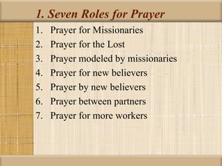 1. Seven Roles for Prayer
1.   Prayer for Missionaries
2.   Prayer for the Lost
3.   Prayer modeled by missionaries
4.   Prayer for new believers
5.   Prayer by new believers
6.   Prayer between partners
7.   Prayer for more workers
 