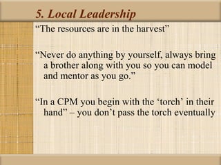 5. Local Leadership
“The resources are in the harvest”

“Never do anything by yourself, always bring
  a brother along with you so you can model
  and mentor as you go.”

“In a CPM you begin with the ‘torch’ in their
  hand” – you don’t pass the torch eventually
 