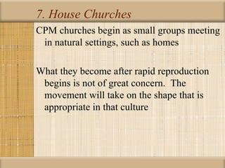 7. House Churches
CPM churches begin as small groups meeting
 in natural settings, such as homes

What they become after rapid reproduction
 begins is not of great concern. The
 movement will take on the shape that is
 appropriate in that culture
 