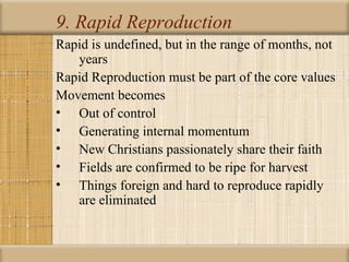 9. Rapid Reproduction
Rapid is undefined, but in the range of months, not
   years
Rapid Reproduction must be part of the core values
Movement becomes
• Out of control
• Generating internal momentum
• New Christians passionately share their faith
• Fields are confirmed to be ripe for harvest
• Things foreign and hard to reproduce rapidly
   are eliminated
 